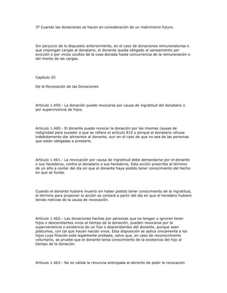 3º Cuando las donaciones se hacen en consideración de un matrimonio futuro.
Sin perjuicio de lo dispuesto anteriormente, en el caso de donaciones remuneratorias o
que impongan cargas al donatario, el donante queda obligado al saneamiento por
evicción o por vicios ocultos de la cosa donada hasta concurrencia de la remuneración o
del monto de las cargas.
Capítulo III
De la Revocación de las Donaciones
Artículo 1.459.- La donación puede revocarse por causa de ingratitud del donatario o
por supervivencia de hijos.
Artículo 1.460.- El donante puede revocar la donación por las mismas causas de
indignidad para suceder a que se refiere el artículo 810 y porque el donatario rehuse
indebidamente dar alimentos al donante, aun en el caso de que no sea de las personas
que están obligadas a prestarlo.
Artículo 1.461.- La revocación por causa de ingratitud debe demandarse por el donante
o sus herederos, contra el donatario o sus herederos. Esta acción prescribe al término
de un año a contar del día en que el donante haya podido tener conocimiento del hecho
en que se funda.
Cuando el donante hubiere muerto sin haber podido tener conocimiento de la ingratitud,
el término para proponer la acción se contará a partir del día en que el heredero hubiere
tenido noticias de la causa de revocación.
Artículo 1.462.- Las donaciones hechas por personas que no tengan o ignoren tener
hijos o descendientes vivos al tiempo de la donación, pueden revocarse por la
superveniencia o existencia de un hijo o descendientes del donante, aunque sean
póstumos, con tal que hayan nacido vivos. Esta disposición se aplica únicamente a los
hijos cuya filiación esté legalmente probada, salvo que, en caso de reconocimiento
voluntario, se pruebe que el donante tenía conocimiento de la existencia del hijo al
tiempo de la donación.
Artículo 1.463.- No es válida la renuncia anticipada al derecho de pedir la revocación
 