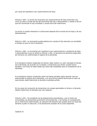 por causa de ingratitud o por superveniencia de hijos.
Artículo 1.464.- La acción de revocación por superveniencia de hijos prescribe a los
cinco (5) años a contar del día del nacimiento del hijo o descendiente, o desde el día en
que fue reconocido el hijo concebido y nacido fuera del matrimonio.
La acción no puede intentarse ni continuarse después de la muerte de los hijos y de sus
descendientes.
Artículo 1.465.- La revocación puede pedirse aun cuando el hijo estuviere ya concebido
al tiempo en que se hizo la donación.
Artículo 1.466.- La revocación por ingratitud o por superveniencia o existencia de hijos
o descendientes a que se refiere el artículo 1.462, no perjudica los derechos adquiridos
por terceros con anterioridad al registro de la demanda.
Si el donatario hubiere enajenado los bienes, debe restituir su valor calculado al tiempo
de la demanda, de acuerdo con el estado y condiciones que tenían cuando fueron
donados. Los frutos los debe desde que haya sido emplazado para la contestación de la
demanda.
Si el donatario hubiere constituido sobre las bienes donados algún derecho real con
anterioridad al registro de la demanda, o en otra forma hubiere disminuido el valor de
esos bienes, debe indemnizar al donante la pérdida sufrida.
En los casos de revocación de donaciones con cargas apreciables en dinero, el donante
deberá indemnizar al donatario por ese respecto.
Artículo 1.467.- Se exceptúan de las disposiciones precedentes, y por lo tanto son
irrevocables, las donaciones puramente remuneratorias, y las hechas en consideración
de un matrimonio determinado, sin perjuicio del derecho que puedan tener los hijos del
donante a pedir la reducción, si las donaciones exceden de la cuota disponible.
Capítulo IV
 