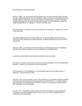 De la Reducción de las Donaciones
Artículo 1.468.- Las donaciones de toda especie que una persona haya hecho durante
los diez últimos años de su vida, por cualquier causa y en favor de cualquiera persona,
quedan sujetas a reducción si se reconoce que en la época de la muerte del donador,
excedían de la porción de bienes de que pudo disponer el mismo donador, según las
reglas establecidas en el Capítulo II, Título II, de este Libro.
Esta disposición no se aplica a los casos previstos en la Sección IV, Capítulo III, Título
II, de este Libro.
Las reglas establecidas en el artículo 885 y en los artículos 888 y siguientes para la
reducción de las disposiciones testamentarias, se observarán para la reducción de las
donaciones.
Artículo 1.469.- La reducción de las donaciones no puede pedirse sino por aquéllos a
quienes la Ley reserva legítima y por sus herederos o causahabientes.
La acción para demandar esta reducción prescribe a los cinco años.
No puede renunciarse este derecho durante la vida del donante, ni por una declaración
expresa, ni dando su consentimiento para la donación.
Ni los donatarios, ni los legatarios, ni los acreedores del de cujus pueden pedir la
reducción ni aprovecharse de ella.
Artículo 1.470.- No se procede a reducir las donaciones sino después de haber agotado
el valor de los bienes de que se haya dispuesto por testamento; y, si hubiere lugar a
esta reducción, se principiará por la última en fecha y se continuará subiendo de las
más recientes a las más antiguas.
Artículo 1.471.- El donatario debe restituir los frutos de aquello en que la donación
exceda de la porción disponible desde el día en que se le haya emplazado para la
contestación de la demanda.
 