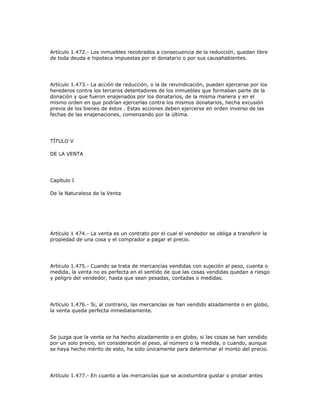Artículo 1.472.- Los inmuebles recobrados a consecuencia de la reducción, quedan libre
de toda deuda e hipoteca impuestas por el donatario o por sus causahabientes.
Artículo 1.473.- La acción de reducción, o la de reivindicación, pueden ejercerse por los
herederos contra los terceros detentadores de los inmuebles que formaban parte de la
donación y que fueron enajenados por los donatarios, de la misma manera y en el
mismo orden en que podrían ejercerlas contra los mismos donatarios, hecha excusión
previa de los bienes de éstos . Estas acciones deben ejercerse en orden inverso de las
fechas de las enajenaciones, comenzando por la última.
TÍTULO V
DE LA VENTA
Capítulo I
De la Naturaleza de la Venta
Artículo 1 474.- La venta es un contrato por el cual el vendedor se obliga a transferir la
propiedad de una cosa y el comprador a pagar el precio.
Artículo 1.475.- Cuando se trata de mercancías vendidas con sujeción al peso, cuenta o
medida, la venta no es perfecta en el sentido de que las cosas vendidas quedan a riesgo
y peligro del vendedor, hasta que sean pesadas, contadas o medidas.
Artículo 1.476.- Si, al contrario, las mercancías se han vendido alzadamente o en globo,
la venta queda perfecta inmediatamente.
Se juzga que la venta se ha hecho alzadamente o en globo, si las cosas se han vendido
por un solo precio, sin consideración al peso, al número o la medida, o cuando, aunque
se haya hecho mérito de esto, ha sido únicamente para determinar el monto del precio.
Artículo 1.477.- En cuanto a las mercancías que se acostumbra gustar o probar antes
 