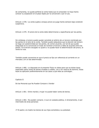 de comprarlas, no queda perfecta la venta hasta que el comprador no haya hecho
conocer su aceptación en el plazo fijado por la convención o por el uso.
Artículo 1.478.- La venta sujeta a ensayo previo se juzga hecha siempre bajo condición
suspensiva.
Artículo 1.479.- El precio de la venta debe determinarse y especificarse por las partes.
Sin embargo, el precio puede quedar sometido al arbitrio de un tercero nombrado por
las partes en el acto de la venta. También puede estipularse que la elección del tercero
se haga con posterioridad por las partes, de común acuerdo, con tal de que quede
estipulado en la convención el modo de nombrar el tercero a falta de acuerdo entre las
partes. Si el tercero escogido no quiere o no puede hacer la determinación del precio, la
venta es nula.
También puede convenirse en que el precio se fije con referencia al corriente en un
mercado y en un día determinado.
Artículo 1.480.- Lo dispuesto en el presente Título no obsta para que se dicten leyes
especiales sobre venta de bienes muebles a crédito, con o sin reserva de dominio. Estas
leyes se aplicarán preferentemente en los casos a que ellas se contraigan.
Capítulo II
De las Personas que No Pueden Comprar o Vender
Artículo 1.481.- Entre marido y mujer no puede haber venta de bienes.
Artículo 1.482.- No pueden comprar, ni aun en subasta pública, ni directamente, ni por
intermedio de otras personas:
1º El padre y la madre los bienes de sus hijos sometidos a su potestad.
 