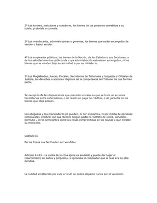 2º Los tutores, protutores y curadores, los bienes de las personas sometidas a su
tutela, protutela o curatela.
3º Los mandatarios, administradores o gerentes, los bienes que estén encargados de
vender o hacer vender.
4º Los empleados públicos, los bienes de la Nación, de los Estados o sus Secciones, o
de los establecimientos públicos de cuya administración estuvieren encargados, ni los
bienes que se venden bajo su autoridad o por su ministerio.
5º Los Magistrados, Jueces, Fiscales, Secretarios de Tribunales y Juzgados y Oficiales de
Justicia, los derechos o acciones litigiosos de la competencia del Tribunal de que forman
parte.
Se exceptúa de las disposiciones que preceden el caso en que se trate de acciones
hereditarias entre coherederos, o de cesión en pago de créditos, o de garantía de los
bienes que ellos poseen.
Los abogados y los procuradores no pueden, ni por sí mismos, ni por medio de personas
interpuestas, celebrar con sus clientes ningún pacto ni contrato de venta, donación,
permuta u otros semejantes sobre las cosas comprendidas en las causas a que prestan
su ministerio.
Capítulo III
De las Cosas que No Pueden ser Vendidas
Artículo 1.483.- La venta de la cosa ajena es anulable y puede dar lugar al
resarcimiento de daños y perjuicios, si ignoraba el comprador que la cosa era de otra
persona.
La nulidad establecida por este artículo no podrá alegarse nunca por el vendedor.
 