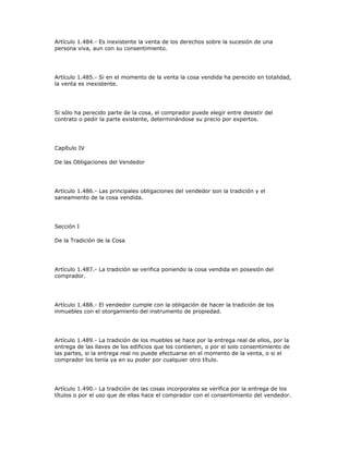 Artículo 1.484.- Es inexistente la venta de los derechos sobre la sucesión de una
persona viva, aun con su consentimiento.
Artículo 1.485.- Si en el momento de la venta la cosa vendida ha perecido en totalidad,
la venta es inexistente.
Si sólo ha perecido parte de la cosa, el comprador puede elegir entre desistir del
contrato o pedir la parte existente, determinándose su precio por expertos.
Capítulo IV
De las Obligaciones del Vendedor
Artículo 1.486.- Las principales obligaciones del vendedor son la tradición y el
saneamiento de la cosa vendida.
Sección I
De la Tradición de la Cosa
Artículo 1.487.- La tradición se verifica poniendo la cosa vendida en posesión del
comprador.
Artículo 1.488.- El vendedor cumple con la obligación de hacer la tradición de los
inmuebles con el otorgamiento del instrumento de propiedad.
Artículo 1.489.- La tradición de los muebles se hace por la entrega real de ellos, por la
entrega de las llaves de los edificios que los contienen, o por el solo consentimiento de
las partes, si la entrega real no puede efectuarse en el momento de la venta, o si el
comprador los tenía ya en su poder por cualquier otro título.
Artículo 1.490.- La tradición de las cosas incorporales se verifica por la entrega de los
títulos o por el uso que de ellas hace el comprador con el consentimiento del vendedor.
 