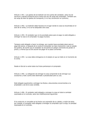 Artículo 1.491.- Los gastos de la tradición son de cuenta del vendedor, salvo los de
escritura y demás accesorios de la venta que son de cargo del comprador. También son
de cargo de éste los gastos de transporte, si no hay convención en contrario.
Artículo 1.492.- La tradición debe hacerse en el lugar donde la cosa se encontraba en el
acto de la venta, si no se ha estipulado otra cosa.
Artículo 1.493.- El vendedor que no ha acordado plazo para el pago no está obligado a
entregar la cosa si el comprador no paga el precio.
Tampoco está obligado a hacer la entrega, aun cuando haya acordado plazo para el
pago del precio, si después de la venta el comprador se hace insolvente o cae en estado
de quiebra, de suerte que el vendedor se encuentre en peligro inminente de perder el
precio, a menos que se dé caución de pagar en el plazo convenido.
Artículo 1.494.- La cosa debe entregarse en el estado en que se halle en el momento de
la venta.
Desde el día de la venta todos los frutos pertenecen al comprador.
Artículo 1.495.- La obligación de entregar la cosa comprende la de entregar sus
accesorios y todo cuanto este destinado a perpetuidad para su uso.
Está obligado igualmente a entregar los títulos y documentos concernientes a la
propiedad y uso de la cosa vendida.
Artículo 1.496.- El vendedor está obligado a entregar la cosa en toda la cantidad
expresada en el contrato, salvo las modificaciones siguientes:
Si la venta de un inmueble se ha hecho con expresión de su cabida, a razón de tanto
por medida, el vendedor está obligado a entregar al comprador que lo exija, la cantidad
expresada en el contrato.
 