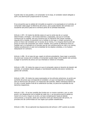Cuando esto no sea posible, o el comprador no lo exija, el vendedor estará obligado a
sufrir una disminución proporcional en el precio.
Si se encuentra que la cabida del inmueble es superior a la expresada en el contrato, el
comprador debe pagar la diferencia del precio; pero puede desistir del contrato si el
excedente del precio pasa de la veintava parte de la cantidad declarada.
Artículo 1.497.- En todos los demás casos en que la venta sea de un cuerpo
determinado y limitado, o de fundos distintos y separados, sea que el contrato
comience por la medida, sea que comience por la indicación del cuerpo vendido,
seguida de la medida, la expresión de la medida no da lugar a ningún aumento de
precio en favor del vendedor por el exceso de la misma, ni a ninguna disminución del
precio en favor del comprador por menor medida, sino cuando la diferencia entre la
medida real y la indicada en el contrato sea de una veintava parte en más o en menos,
habida consideración al valor de la totalidad de los objetos vendidos, si no hubiere
estipulación en contrario.
Artículo 1.498.- En el caso de que, según el artículo precedente, haya lugar a aumento
de precio por exceso de la medida, el comprador puede elegir entre desistir del contrato
o pagar el aumento de precio con sus intereses si retiene el inmueble.
Artículo 1.499.- En todos los casos en que el comprador ejerza el derecho de desistir del
contrato, el vendedor estará obligado a reembolsarle además del precio recibido los
gastos del contrato.
Artículo 1.500.- En todos los casos expresados en los artículos anteriores, la acción por
aumento de precio que corresponde al vendedor y la que corresponde al comprador,
para la disminución del precio o la resolución del contrato, deben intentarse dentro de
un año a contar desde el día de la celebración de éste, so pena de la pérdida de los
derechos respectivos.
Artículo 1.501.- Si se han vendido dos fundos por un mismo contrato y por un solo
precio, con designación de la medida de cada uno, y se encuentra que la cabida es
menor en el uno y mayor en el otro, se hace compensación hasta la debida
concurrencia; y la acción, tanto por aumento como por disminución del precio, no
procede sino de conformidad con las reglas que quedan establecidas.
Artículo 1.502.- No se aplicarán las disposiciones del artículo 1.497 cuando se pruebe
 
