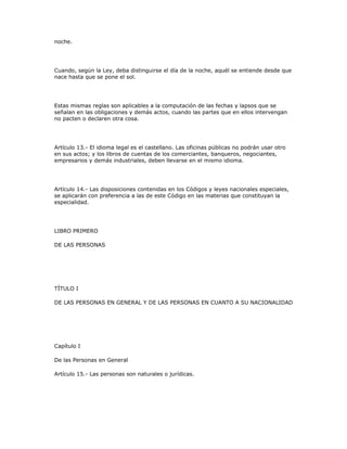 noche.
Cuando, según la Ley, deba distinguirse el día de la noche, aquél se entiende desde que
nace hasta que se pone el sol.
Estas mismas reglas son aplicables a la computación de las fechas y lapsos que se
señalan en las obligaciones y demás actos, cuando las partes que en ellos intervengan
no pacten o declaren otra cosa.
Artículo 13.- El idioma legal es el castellano. Las oficinas públicas no podrán usar otro
en sus actos; y los libros de cuentas de los comerciantes, banqueros, negociantes,
empresarios y demás industriales, deben llevarse en el mismo idioma.
Artículo 14.- Las disposiciones contenidas en los Códigos y leyes nacionales especiales,
se aplicarán con preferencia a las de este Código en las materias que constituyan la
especialidad.
LIBRO PRIMERO
DE LAS PERSONAS
TÍTULO I
DE LAS PERSONAS EN GENERAL Y DE LAS PERSONAS EN CUANTO A SU NACIONALIDAD
Capítulo I
De las Personas en General
Artículo 15.- Las personas son naturales o jurídicas.
 
