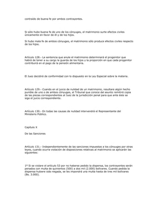 contraído de buena fe por ambos contrayentes.
Si sólo hubo buena fe de uno de los cónyuges, el matrimonio surte efectos civiles
únicamente en favor de él y de los hijos.
Si hubo mala fe de ambos cónyuges, el matrimonio sólo produce efectos civiles respecto
de los hijos.
Artículo 128.- La sentencia que anule el matrimonio determinará el progenitor que
habrá de tener a su cargo la guarda de los hijos y la proporción en que cada progenitor
contribuirá en el pago de la pensión alimentaria.
El Juez decidirá de conformidad con lo dispuesto en la Ley Especial sobre la materia.
Artículo 129.- Cuando en el juicio de nulidad de un matrimonio, resultare algún hecho
punible de uno o de ambos cónyuges, el Tribunal que conoce del asunto remitirá copia
de las piezas correspondientes al Juez de la jurisdicción penal para que ante éste se
siga el juicio correspondiente.
Artículo 130.- En todas las causas de nulidad intervendrá el Representante del
Ministerio Público.
Capítulo X
De las Sanciones
Artículo 131.- Independientemente de las sanciones impuestas a los cónyuges por otras
leyes, cuando ocurra violación de disposiciones relativas al matrimonio se aplicarán las
siguientes:
1º Si se violare el artículo 53 por no haberse pedido la dispensa, los contrayentes serán
penados con multa de quinientos (500) a dos mil (2.000) bolívares. Cuando pedida la
dispensa hubiere sido negada, se les impondrá una multa hasta de tres mil bolívares
(Bs. 3.000).
 