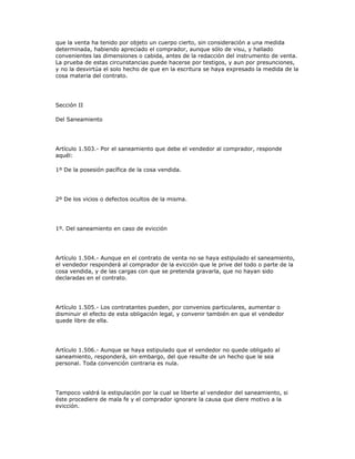 que la venta ha tenido por objeto un cuerpo cierto, sin consideración a una medida
determinada, habiendo apreciado el comprador, aunque sólo de visu, y hallado
convenientes las dimensiones o cabida, antes de la redacción del instrumento de venta.
La prueba de estas circunstancias puede hacerse por testigos, y aun por presunciones,
y no la desvirtúa el solo hecho de que en la escritura se haya expresado la medida de la
cosa materia del contrato.
Sección II
Del Saneamiento
Artículo 1.503.- Por el saneamiento que debe el vendedor al comprador, responde
aquél:
1º De la posesión pacífica de la cosa vendida.
2º De los vicios o defectos ocultos de la misma.
1º. Del saneamiento en caso de evicción
Artículo 1.504.- Aunque en el contrato de venta no se haya estipulado el saneamiento,
el vendedor responderá al comprador de la evicción que le prive del todo o parte de la
cosa vendida, y de las cargas con que se pretenda gravarla, que no hayan sido
declaradas en el contrato.
Artículo 1.505.- Los contratantes pueden, por convenios particulares, aumentar o
disminuir el efecto de esta obligación legal, y convenir también en que el vendedor
quede libre de ella.
Artículo 1.506.- Aunque se haya estipulado que el vendedor no quede obligado al
saneamiento, responderá, sin embargo, del que resulte de un hecho que le sea
personal. Toda convención contraria es nula.
Tampoco valdrá la estipulación por la cual se liberte al vendedor del saneamiento, si
éste procediere de mala fe y el comprador ignorare la causa que diere motivo a la
evicción.
 