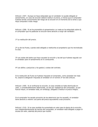 Artículo 1.507.- Aunque se haya estipulado que el vendedor no queda obligado al
saneamiento, en caso de evicción deberá restituir el precio, a menos que el comprador
hubiese tenido conocimiento del riesgo de la evicción en el momento de la venta o que
haya comprado a todo riesgo.
Artículo 1.508.- Si se ha prometido el saneamiento o si nada se ha estipulado sobre él,
el comprador que ha padecido la evicción tiene derecho a exigir del vendedor:
1º La restitución del precio.
2º La de los frutos, cuando está obligado a restituirlos al propietario que ha reivindicado
la cosa.
3º Las costas del pleito que haya causado la evicción y las del que hubiese seguido con
el vendedor para el saneamiento en lo conducente.
4º Los daños y perjuicios y los gastos y costas del contrato.
Si la restitución de frutos se hubiese impuesto al comprador, como poseedor de mala
fe, cesará la obligación impuesta al vendedor en el número 2º de este artículo.
Artículo 1.509.- Si al verificarse la evicción, la cosa vendida se halla disminuida en
valor, o considerablemente deteriorada, ya sea por negligencia del comprador, ya por
fuerza mayor, el vendedor está, sin embargo, obligado a restituir el precio íntegro.
Si el comprador ha sacado provecho de los deterioros que ha causado, el vendedor
tiene derecho a retener una parte del precio equivalente a ese provecho.
Artículo 1.510.- Si la cosa vendida ha aumentado en valor para la época de la evicción,
aun independientemente de hechos del comprador, el vendedor está obligado a pagar el
exceso de valor, además del precio que recibió.
 