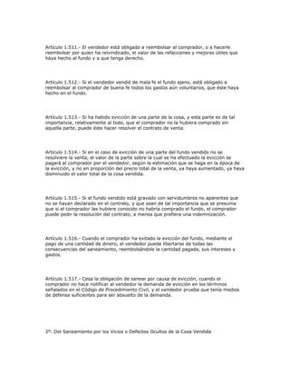 Artículo 1.511.- El vendedor está obligado a reembolsar al comprador, o a hacerle
reembolsar por quien ha reivindicado, el valor de las refacciones y mejoras útiles que
haya hecho al fundo y a que tenga derecho.
Artículo 1.512.- Si el vendedor vendió de mala fe el fundo ajeno, está obligado a
reembolsar al comprador de buena fe todos los gastos aún voluntarios, que éste haya
hecho en el fundo.
Artículo 1.513.- Si ha habido evicción de una parte de la cosa, y esta parte es de tal
importancia, relativamente al todo, que el comprador no la hubiera comprado sin
aquella parte, puede éste hacer resolver el contrato de venta.
Artículo 1.514.- Si en el caso de evicción de una parte del fundo vendido no se
resolviere la venta, el valor de la parte sobre la cual se ha efectuado la evicción se
pagará al comprador por el vendedor, según la estimación que se haga en la época de
la evicción, y no en proporción del precio total de la venta, ya haya aumentado, ya haya
disminuido el valor total de la cosa vendida.
Artículo 1.515.- Si el fundo vendido está gravado con servidumbres no aparentes que
no se hayan declarado en el contrato, y que sean de tal importancia que se presuma
que si el comprador las hubiere conocido no habría comprado el fundo, el comprador
puede pedir la resolución del contrato, a menos que prefiera una indemnización.
Artículo 1.516.- Cuando el comprador ha evitado la evicción del fundo, mediante el
pago de una cantidad de dinero, el vendedor puede libertarse de todas las
consecuencias del saneamiento, reembolsándole la cantidad pagada, sus intereses y
gastos.
Artículo 1.517.- Cesa la obligación de sanear por causa de evicción, cuando el
comprador no hace notificar al vendedor la demanda de evicción en los términos
señalados en el Código de Procedimiento Civil, y el vendedor prueba que tenía medios
de defensa suficientes para ser absuelto de la demanda.
2º. Del Saneamiento por los Vicios o Defectos Ocultos de la Cosa Vendida
 