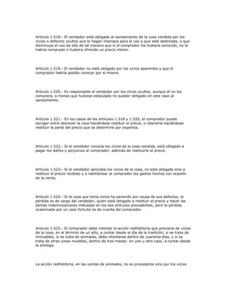 Artículo 1.518.- El vendedor está obligado al saneamiento de la cosa vendida por los
vicios o defectos ocultos que le hagan impropia para el uso a que esté destinada, o que
disminuya el uso de ella de tal manera que si el comprador los hubiera conocido, no la
habría comprado o hubiera ofrecido un precio menor.
Artículo 1.519.- El vendedor no está obligado por los vicios aparentes y que el
comprador habría podido conocer por sí mismo.
Artículo 1.520.- Es responsable el vendedor por los vicios ocultos, aunque él no los
conociera, a menos que hubiese estipulado no quedar obligado en este caso al
saneamiento.
Artículo 1.521.- En los casos de los artículos 1.518 y 1.520, el comprador puede
escoger entre devolver la cosa haciéndose restituir el precio, o retenerla haciéndose
restituir la parte del precio que se determine por expertos.
Artículo 1.522.- Si el vendedor conocía los vicios de la cosa vendida, está obligado a
pagar los daños y perjuicios al comprador, además de restituirle el precio.
Artículo 1.523.- Si el vendedor ignoraba los vicios de la cosa, no está obligado sino a
restituir el precio recibido y a reembolsar al comprador los gastos hechos con ocasión
de la venta.
Artículo 1.524.- Si la cosa que tenía vicios ha perecido por causa de sus defectos, la
pérdida es de cargo del vendedor, quien está obligado a restituir el precio y hacer las
demás indemnizaciones indicadas en los dos artículos precedentes; pero la pérdida
ocasionada por un caso fortuito es de cuenta del comprador.
Artículo 1.525.- El comprador debe intentar la acción redhibitoria que proviene de vicios
de la cosa, en el término de un año, a contar desde el día de la tradición, si se trata de
inmuebles; si se trata de animales, debe intentarse dentro de cuarenta días, y si se
trata de otras cosas muebles, dentro de tres meses: en uno u otro caso, a contar desde
la entrega.
La acción redhibitoria, en las ventas de animales, no es procedente sino por los vicios
 