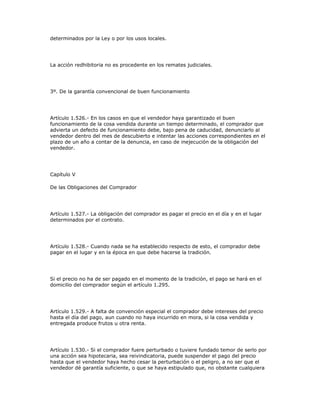 determinados por la Ley o por los usos locales.
La acción redhibitoria no es procedente en los remates judiciales.
3º. De la garantía convencional de buen funcionamiento
Artículo 1.526.- En los casos en que el vendedor haya garantizado el buen
funcionamiento de la cosa vendida durante un tiempo determinado, el comprador que
advierta un defecto de funcionamiento debe, bajo pena de caducidad, denunciarlo al
vendedor dentro del mes de descubierto e intentar las acciones correspondientes en el
plazo de un año a contar de la denuncia, en caso de inejecución de la obligación del
vendedor.
Capítulo V
De las Obligaciones del Comprador
Artículo 1.527.- La obligación del comprador es pagar el precio en el día y en el lugar
determinados por el contrato.
Artículo 1.528.- Cuando nada se ha establecido respecto de esto, el comprador debe
pagar en el lugar y en la época en que debe hacerse la tradición.
Si el precio no ha de ser pagado en el momento de la tradición, el pago se hará en el
domicilio del comprador según el artículo 1.295.
Artículo 1.529.- A falta de convención especial el comprador debe intereses del precio
hasta el día del pago, aun cuando no haya incurrido en mora, si la cosa vendida y
entregada produce frutos u otra renta.
Artículo 1.530.- Si el comprador fuere perturbado o tuviere fundado temor de serlo por
una acción sea hipotecaria, sea reivindicatoria, puede suspender el pago del precio
hasta que el vendedor haya hecho cesar la perturbación o el peligro, a no ser que el
vendedor dé garantía suficiente, o que se haya estipulado que, no obstante cualquiera
 