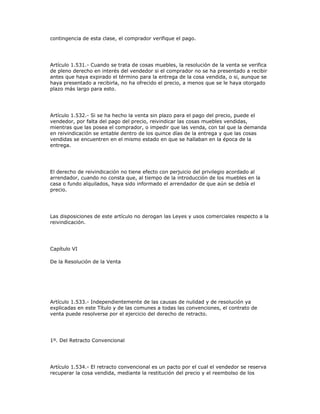 contingencia de esta clase, el comprador verifique el pago.
Artículo 1.531.- Cuando se trata de cosas muebles, la resolución de la venta se verifica
de pleno derecho en interés del vendedor si el comprador no se ha presentado a recibir
antes que haya expirado el término para la entrega de la cosa vendida, o si, aunque se
haya presentado a recibirla, no ha ofrecido el precio, a menos que se le haya otorgado
plazo más largo para esto.
Artículo 1.532.- Si se ha hecho la venta sin plazo para el pago del precio, puede el
vendedor, por falta del pago del precio, reivindicar las cosas muebles vendidas,
mientras que las posea el comprador, o impedir que las venda, con tal que la demanda
en reivindicación se entable dentro de los quince días de la entrega y que las cosas
vendidas se encuentren en el mismo estado en que se hallaban en la época de la
entrega.
El derecho de reivindicación no tiene efecto con perjuicio del privilegio acordado al
arrendador, cuando no consta que, al tiempo de la introducción de los muebles en la
casa o fundo alquilados, haya sido informado el arrendador de que aún se debía el
precio.
Las disposiciones de este artículo no derogan las Leyes y usos comerciales respecto a la
reivindicación.
Capítulo VI
De la Resolución de la Venta
Artículo 1.533.- Independientemente de las causas de nulidad y de resolución ya
explicadas en este Título y de las comunes a todas las convenciones, el contrato de
venta puede resolverse por el ejercicio del derecho de retracto.
1º. Del Retracto Convencional
Artículo 1.534.- El retracto convencional es un pacto por el cual el vendedor se reserva
recuperar la cosa vendida, mediante la restitución del precio y el reembolso de los
 
