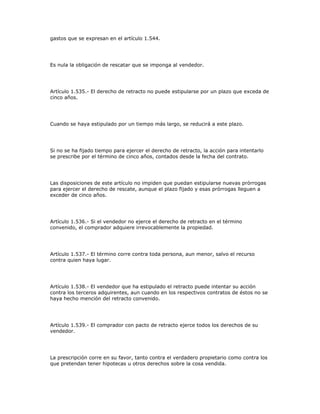 gastos que se expresan en el artículo 1.544.
Es nula la obligación de rescatar que se imponga al vendedor.
Artículo 1.535.- El derecho de retracto no puede estipularse por un plazo que exceda de
cinco años.
Cuando se haya estipulado por un tiempo más largo, se reducirá a este plazo.
Si no se ha fijado tiempo para ejercer el derecho de retracto, la acción para intentarlo
se prescribe por el término de cinco años, contados desde la fecha del contrato.
Las disposiciones de este artículo no impiden que puedan estipularse nuevas prórrogas
para ejercer el derecho de rescate, aunque el plazo fijado y esas prórrogas lleguen a
exceder de cinco años.
Artículo 1.536.- Si el vendedor no ejerce el derecho de retracto en el término
convenido, el comprador adquiere irrevocablemente la propiedad.
Artículo 1.537.- El término corre contra toda persona, aun menor, salvo el recurso
contra quien haya lugar.
Artículo 1.538.- El vendedor que ha estipulado el retracto puede intentar su acción
contra los terceros adquirentes, aun cuando en los respectivos contratos de éstos no se
haya hecho mención del retracto convenido.
Artículo 1.539.- El comprador con pacto de retracto ejerce todos los derechos de su
vendedor.
La prescripción corre en su favor, tanto contra el verdadero propietario como contra los
que pretendan tener hipotecas u otros derechos sobre la cosa vendida.
 