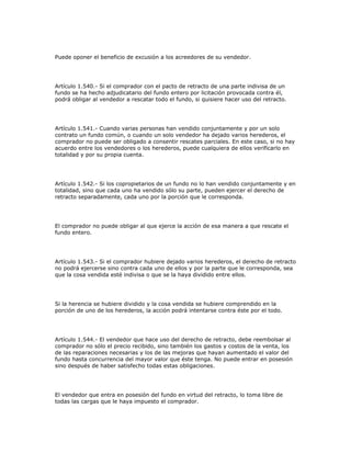 Puede oponer el beneficio de excusión a los acreedores de su vendedor.
Artículo 1.540.- Si el comprador con el pacto de retracto de una parte indivisa de un
fundo se ha hecho adjudicatario del fundo entero por licitación provocada contra él,
podrá obligar al vendedor a rescatar todo el fundo, si quisiere hacer uso del retracto.
Artículo 1.541.- Cuando varias personas han vendido conjuntamente y por un solo
contrato un fundo común, o cuando un solo vendedor ha dejado varios herederos, el
comprador no puede ser obligado a consentir rescates parciales. En este caso, si no hay
acuerdo entre los vendedores o los herederos, puede cualquiera de ellos verificarlo en
totalidad y por su propia cuenta.
Artículo 1.542.- Si los copropietarios de un fundo no lo han vendido conjuntamente y en
totalidad, sino que cada uno ha vendido sólo su parte, pueden ejercer el derecho de
retracto separadamente, cada uno por la porción que le corresponda.
El comprador no puede obligar al que ejerce la acción de esa manera a que rescate el
fundo entero.
Artículo 1.543.- Si el comprador hubiere dejado varios herederos, el derecho de retracto
no podrá ejercerse sino contra cada uno de ellos y por la parte que le corresponda, sea
que la cosa vendida esté indivisa o que se la haya dividido entre ellos.
Si la herencia se hubiere dividido y la cosa vendida se hubiere comprendido en la
porción de uno de los herederos, la acción podrá intentarse contra éste por el todo.
Artículo 1.544.- El vendedor que hace uso del derecho de retracto, debe reembolsar al
comprador no sólo el precio recibido, sino también los gastos y costos de la venta, los
de las reparaciones necesarias y los de las mejoras que hayan aumentado el valor del
fundo hasta concurrencia del mayor valor que éste tenga. No puede entrar en posesión
sino después de haber satisfecho todas estas obligaciones.
El vendedor que entra en posesión del fundo en virtud del retracto, lo toma libre de
todas las cargas que le haya impuesto el comprador.
 
