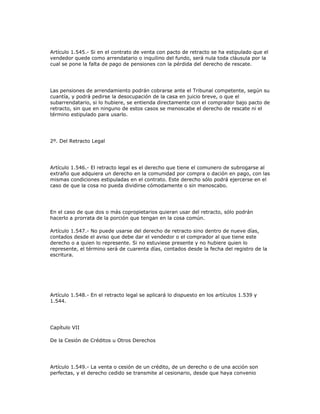 Artículo 1.545.- Si en el contrato de venta con pacto de retracto se ha estipulado que el
vendedor quede como arrendatario o inquilino del fundo, será nula toda cláusula por la
cual se pone la falta de pago de pensiones con la pérdida del derecho de rescate.
Las pensiones de arrendamiento podrán cobrarse ante el Tribunal competente, según su
cuantía, y podrá pedirse la desocupación de la casa en juicio breve, o que el
subarrendatario, si lo hubiere, se entienda directamente con el comprador bajo pacto de
retracto, sin que en ninguno de estos casos se menoscabe el derecho de rescate ni el
término estipulado para usarlo.
2º. Del Retracto Legal
Artículo 1.546.- El retracto legal es el derecho que tiene el comunero de subrogarse al
extraño que adquiera un derecho en la comunidad por compra o dación en pago, con las
mismas condiciones estipuladas en el contrato. Este derecho sólo podrá ejercerse en el
caso de que la cosa no pueda dividirse cómodamente o sin menoscabo.
En el caso de que dos o más copropietarios quieran usar del retracto, sólo podrán
hacerlo a prorrata de la porción que tengan en la cosa común.
Artículo 1.547.- No puede usarse del derecho de retracto sino dentro de nueve días,
contados desde el aviso que debe dar el vendedor o el comprador al que tiene este
derecho o a quien lo represente. Si no estuviese presente y no hubiere quien lo
represente, el término será de cuarenta días, contados desde la fecha del registro de la
escritura.
Artículo 1.548.- En el retracto legal se aplicará lo dispuesto en los artículos 1.539 y
1.544.
Capítulo VII
De la Cesión de Créditos u Otros Derechos
Artículo 1.549.- La venta o cesión de un crédito, de un derecho o de una acción son
perfectas, y el derecho cedido se transmite al cesionario, desde que haya convenio
 