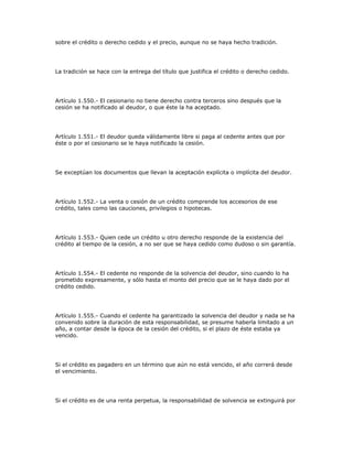 sobre el crédito o derecho cedido y el precio, aunque no se haya hecho tradición.
La tradición se hace con la entrega del título que justifica el crédito o derecho cedido.
Artículo 1.550.- El cesionario no tiene derecho contra terceros sino después que la
cesión se ha notificado al deudor, o que éste la ha aceptado.
Artículo 1.551.- El deudor queda válidamente libre si paga al cedente antes que por
éste o por el cesionario se le haya notificado la cesión.
Se exceptúan los documentos que llevan la aceptación explícita o implícita del deudor.
Artículo 1.552.- La venta o cesión de un crédito comprende los accesorios de ese
crédito, tales como las cauciones, privilegios o hipotecas.
Artículo 1.553.- Quien cede un crédito u otro derecho responde de la existencia del
crédito al tiempo de la cesión, a no ser que se haya cedido como dudoso o sin garantía.
Artículo 1.554.- El cedente no responde de la solvencia del deudor, sino cuando lo ha
prometido expresamente, y sólo hasta el monto del precio que se le haya dado por el
crédito cedido.
Artículo 1.555.- Cuando el cedente ha garantizado la solvencia del deudor y nada se ha
convenido sobre la duración de esta responsabilidad, se presume haberla limitado a un
año, a contar desde la época de la cesión del crédito, si el plazo de éste estaba ya
vencido.
Si el crédito es pagadero en un término que aún no está vencido, el año correrá desde
el vencimiento.
Si el crédito es de una renta perpetua, la responsabilidad de solvencia se extinguirá por
 