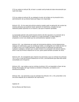 2º Si se violare el artículo 58, el tutor o curador será privado de toda remuneración por
razón del cargo.
3º Si se violare el artículo 59, se castigará al autor de la falta con la privación de la
administración de sus bienes hasta que llegue a la mayoridad.
Artículo 132.- En los casos del artículo anterior pueden pedir la aplicación de la pena las
mismas personas que pudieron hacer oposición al matrimonio, excepto las que,
habiendo podido oponerse no lo hicieron y las que lo hubieren aprobado.
La expresada petición sólo podrá hacerse dentro del año siguiente a la comisión de la
infracción. Si el matrimonio se celebró en un país extranjero, el lapso fijado no
empezará a correr sino desde que los contraventores regresen al país.
Artículo 133.- Las violaciones por parte de funcionarios públicos, de las disposiciones
relativas al matrimonio y que no constituyan delito, se castigarán con multas de dos mil
(2.000) a cinco mil (5.000) bolívares. Puede promover la aplicación de esta pena
cualquier ciudadano, siempre que no esté incluido en la excepción del artículo anterior,
ante el Juez de Primera instancia en lo Civil, quien podrá también proceder de oficio.
Artículo 134.- Es competente para imponer las sanciones a que se contraen los artículos
131 y 133, el Juez de Primera Instancia en lo Civil, y las decisiones que éste dicte serán
consultadas con el Superior.
Artículo 135.- Las multas a que se contrae el artículo 133, se impondrán a favor de las
Rentas Municipales del lugar donde se cometió la infracción, con destino a la
beneficencia pública.
Artículo 136.- Las sanciones a que se contraen los artículos 131 y 133, prescriben a los
tres años después de la celebración del matrimonio.
Capítulo XI
De los Efectos del Matrimonio
 