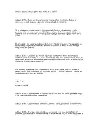 el lapso de diez años, a partir de la fecha de la cesión.
Artículo 1.556.- Quien venda una herencia sin especificar los objetos de que se
compone, no está obligado a garantir sino su calidad de heredero.
Si se había aprovechado ya de los frutos de algún fundo o cobrado algún crédito
perteneciente a la herencia, o vendido algunos efectos de la misma, está obligado a
reembolsarlos al comprador, a menos que se los haya reservado expresamente en la
venta.
El comprador, por su parte, debe reembolsar al vendedor lo que éste haya pagado por
las deudas y cargas de la herencia y abonarle lo que éste le deba, cuando no haya
estipulación en contrario.
Artículo 1.557.- La cesión que hiciere alguno de los litigantes de los derechos que
ventila a quien no es parte de la causa, después del acto de la contestación al fondo de
la demanda y mientras no sea dictada sentencia definitivamente firme, no surte efectos
sino entre el cedente y el cesionario.
Sin embargo, cuando se haga constar en los autos que la parte contraria acepta la
cesión, surtirá ésta inmediatos efectos contra aquélla, y en sustitución del cedente, se
hará el cesionario parte en la causa.
TÍTULO VI
DE LA PERMUTA
Artículo 1.558.- La permuta es un contrato por el cual cada una de las partes se obliga
a dar una cosa para obtener otra por ella.
Artículo 1.559.- La permuta se perfecciona, como la venta, por el solo consentimiento.
Artículo 1.560.- Si uno de los permutantes ha recibido ya la cosa que se le dio en
permuta, y prueba que el otro contratante no era dueño de ella, no puede obligársele a
 