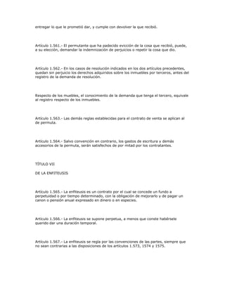entregar lo que le prometió dar, y cumple con devolver la que recibió.
Artículo 1.561.- El permutante que ha padecido evicción de la cosa que recibió, puede,
a su elección, demandar la indemnización de perjuicios o repetir la cosa que dio.
Artículo 1.562.- En los casos de resolución indicados en los dos artículos precedentes,
quedan sin perjuicio los derechos adquiridos sobre los inmuebles por terceros, antes del
registro de la demanda de resolución.
Respecto de los muebles, el conocimiento de la demanda que tenga el tercero, equivale
al registro respecto de los inmuebles.
Artículo 1.563.- Las demás reglas establecidas para el contrato de venta se aplican al
de permuta.
Artículo 1.564.- Salvo convención en contrario, los gastos de escritura y demás
accesorios de la permuta, serán satisfechos de por mitad por los contratantes.
TÍTULO VII
DE LA ENFITEUSIS
Artículo 1.565.- La enfiteusis es un contrato por el cual se concede un fundo a
perpetuidad o por tiempo determinado, con la obligación de mejorarlo y de pagar un
canon o pensión anual expresado en dinero o en especies.
Artículo 1.566.- La enfiteusis se supone perpetua, a menos que conste habérsele
querido dar una duración temporal.
Artículo 1.567.- La enfiteusis se regla por las convenciones de las partes, siempre que
no sean contrarias a las disposiciones de los artículos 1.573, 1574 y 1575.
 