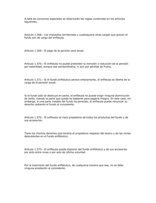 A falta de convenios especiales se observarán las reglas contenidas en los artículos
siguientes.
Artículo 1.568.- Los impuestos territoriales y cualesquiera otras cargas que graven el
fundo son de cargo del enfiteuta.
Artículo 1.569.- El pago de la pensión será anual.
Artículo 1.570.- El enfiteuta no puede pretender la remisión o reducción de la pensión
por esterilidad, aunque sea extraordinaria, ni aún por pérdida de frutos.
Artículo 1.571.- Si el fundo enfitéutico perece enteramente, el enfiteuta se liberta de la
carga de la pensión anual.
Si el fundo sólo se destruye en parte, el enfiteuta no puede exigir ninguna disminución
de renta, cuando la parte que queda es bastante para pagarla íntegra. En este caso, sin
embargo, si una parte notable del fundo ha perecido, el enfiteuta puede renunciar su
derecho cediendo el fundo al concedente.
Artículo 1.572.- El enfiteuta se hace propietario de todos los productos del fundo y de
sus accesorios.
Tiene los mismos derechos que tendría el propietario respecto del tesoro y de las minas
descubiertas en el fundo enfitéutico.
Artículo 1.573.- El enfiteuta puede disponer del fundo enfitéutico y de sus accesorios
por acto entre vivos o por acto de última voluntad.
Por la trasmisión del fundo enfitéutico, de cualquiera manera que sea, no se debe
ninguna prestación al concedente.
 