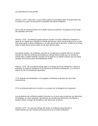 La subenfiteusis no se admite.
Artículo 1.574.- Cada diez y nueve años puede el concedente pedir reconocimiento de
su derecho a quien se encuentre en posesión del fundo enfitéutico.
Por el acto de reconocimiento no se debe ninguna prestación: los gastos son de cargo
del poseedor del fundo.
Artículo 1.575.- El enfiteuta puede siempre rescatar el fundo enfitéutico mediante el
pago de un capital que colocado al interés del tres por ciento anual produzca en un año
una suma igual al canon enfitéutico, o al valor de la misma pensión, si ésta es en frutos,
sobre la base de su precio medio en los diez últimos años.
Las partes pueden, sin embargo, convenir en el pago de un capital inferior a lo dicho.
Cuando se trata de enfiteusis concedida por tiempo determinado que no exceda de
treinta años, pueden también convenir en el pago de un capital superior que no podrá
exceder de la cuarta parte del establecido arriba.
Artículo 1.576.- El concedente puede pedir la entrega del fundo enfitéutico cuando el
enfiteuta no prefiera rescatarlo en los términos del artículo precedente, y si concurre
alguna de las circunstancias siguientes:
1º Si después de interpelado no ha pagado el enfiteuta la pensión por dos años
consecutivos.
2º Si el enfiteuta deteriora el fundo o no cumple con la obligación de mejorarlo.
Los acreedores del enfiteuta pueden intervenir en el juicio para conservar sus derechos,
sirviéndose, en caso necesario, del derecho de rescate que pertenece al enfiteuta y
pueden ofrecer el pago de los daños y dar fianza por lo futuro.
Artículo 1.577.- En caso de entrega del fundo, el enfiteuta tiene derecho a
indemnización por las mejoras que haya hecho en el fundo enfitéutico.
 