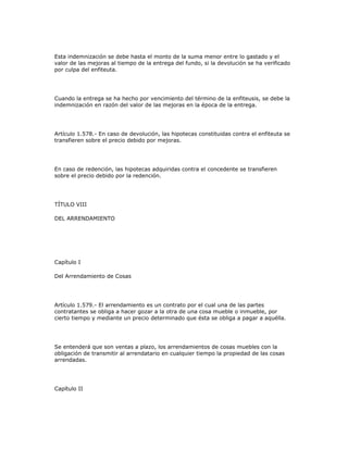 Esta indemnización se debe hasta el monto de la suma menor entre lo gastado y el
valor de las mejoras al tiempo de la entrega del fundo, si la devolución se ha verificado
por culpa del enfiteuta.
Cuando la entrega se ha hecho por vencimiento del término de la enfiteusis, se debe la
indemnización en razón del valor de las mejoras en la época de la entrega.
Artículo 1.578.- En caso de devolución, las hipotecas constituidas contra el enfiteuta se
transfieren sobre el precio debido por mejoras.
En caso de redención, las hipotecas adquiridas contra el concedente se transfieren
sobre el precio debido por la redención.
TÍTULO VIII
DEL ARRENDAMIENTO
Capítulo I
Del Arrendamiento de Cosas
Artículo 1.579.- El arrendamiento es un contrato por el cual una de las partes
contratantes se obliga a hacer gozar a la otra de una cosa mueble o inmueble, por
cierto tiempo y mediante un precio determinado que ésta se obliga a pagar a aquélla.
Se entenderá que son ventas a plazo, los arrendamientos de cosas muebles con la
obligación de transmitir al arrendatario en cualquier tiempo la propiedad de las cosas
arrendadas.
Capítulo II
 