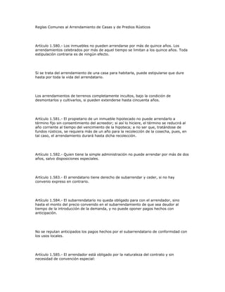 Reglas Comunes al Arrendamiento de Casas y de Predios Rústicos
Artículo 1.580.- Los inmuebles no pueden arrendarse por más de quince años. Los
arrendamientos celebrados por más de aquel tiempo se limitan a los quince años. Toda
estipulación contraria es de ningún efecto.
Si se trata del arrendamiento de una casa para habitarla, puede estipularse que dure
hasta por toda la vida del arrendatario.
Los arrendamientos de terrenos completamente incultos, bajo la condición de
desmontarlos y cultivarlos, si pueden extenderse hasta cincuenta años.
Artículo 1.581.- El propietario de un inmueble hipotecado no puede arrendarlo a
término fijo sin consentimiento del acreedor; si así lo hiciere, el término se reducirá al
año corriente al tiempo del vencimiento de la hipoteca; a no ser que, tratándose de
fundos rústicos, se requiera más de un año para la recolección de la cosecha, pues, en
tal caso, el arrendamiento durará hasta dicha recolección.
Artículo 1.582.- Quien tiene la simple administración no puede arrendar por más de dos
años, salvo disposiciones especiales.
Artículo 1.583.- El arrendatario tiene derecho de subarrendar y ceder, si no hay
convenio expreso en contrario.
Artículo 1.584.- El subarrendatario no queda obligado para con el arrendador, sino
hasta el monto del precio convenido en el subarrendamiento de que sea deudor al
tiempo de la introducción de la demanda, y no puede oponer pagos hechos con
anticipación.
No se reputan anticipados los pagos hechos por el subarrendatario de conformidad con
los usos locales.
Artículo 1.585.- El arrendador está obligado por la naturaleza del contrato y sin
necesidad de convención especial:
 