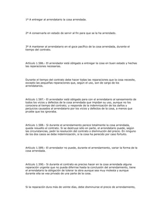 1º A entregar al arrendatario la cosa arrendada.
2º A conservarla en estado de servir al fin para que se la ha arrendado.
3º A mantener al arrendatario en el goce pacífico de la cosa arrendada, durante el
tiempo del contrato.
Artículo 1.586.- El arrendador está obligado a entregar la cosa en buen estado y hechas
las reparaciones necesarias.
Durante el tiempo del contrato debe hacer todas las reparaciones que la cosa necesite,
excepto las pequeñas reparaciones que, según el uso, son de cargo de los
arrendatarios.
Artículo 1.587.- El arrendador está obligado para con el arrendatario al saneamiento de
todos los vicios y defectos de la cosa arrendada que impidan su uso, aunque no los
conociera al tiempo del contrato; y responde de la indemnización de los daños y
perjuicios causados al arrendatario por los vicios y defectos de la cosa, a menos que
pruebe que los ignoraba.
Artículo 1.588.- Si durante el arrendamiento perece totalmente la cosa arrendada,
queda resuelto el contrato. Si se destruye sólo en parte, el arrendatario puede, según
las circunstancias, pedir la resolución del contrato o disminución del precio. En ninguno
de los dos casos se debe indemnización, si la cosa ha perecido por caso fortuito.
Artículo 1.589.- El arrendador no puede, durante el arrendamiento, variar la forma de la
cosa arrendada.
Artículo 1.590.- Si durante el contrato es preciso hacer en la cosa arrendada alguna
reparación urgente que no pueda diferirse hasta la conclusión del arrendamiento, tiene
el arrendatario la obligación de tolerar la obra aunque sea muy molesta y aunque
durante ella se vea privado de una parte de la cosa.
Si la reparación dura más de veinte días, debe disminuirse el precio de arrendamiento,
 