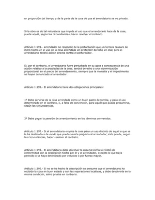 en proporción del tiempo y de la parte de la cosa de que el arrendatario se ve privado.
Si la obra es de tal naturaleza que impida el uso que el arrendatario hace de la cosa,
puede aquél, según las circunstancias, hacer resolver el contrato.
Artículo 1.591.- arrendador no responde de la perturbación que un tercero causare de
mero hecho en el uso de la cosa arrendada sin pretender derecho en ella; pero el
arrendatario tendrá acción directa contra el perturbador.
Si, por el contrario, el arrendatario fuere perturbado en su goce a consecuencia de una
acción relativa a la propiedad de la cosa, tendrá derecho a una indemnización
proporcional en el precio del arrendamiento, siempre que la molestia y el impedimento
se hayan denunciado al arrendador.
Artículo 1.592.- El arrendatario tiene dos obligaciones principales:
1º Debe servirse de la cosa arrendada como un buen padre de familia, y para el uso
determinado en el contrato, o, a falta de convención, para aquél que pueda presumirse,
según las circunstancias.
2º Debe pagar la pensión de arrendamiento en los términos convenidos.
Artículo 1.593.- Si el arrendatario emplea la cosa para un uso distinto de aquél a que se
la ha destinado o de modo que pueda venirle perjuicio al arrendador, éste puede, según
las circunstancias, hacer resolver el contrato.
Artículo 1.594.- El arrendatario debe devolver la cosa tal como la recibió de
conformidad con la descripción hecha por él y el arrendador, excepto lo que haya
perecido o se haya deteriorado por vetustez o por fuerza mayor.
Artículo 1.595.- Si no se ha hecho la descripción se presume que el arrendatario ha
recibido la cosa en buen estado y con las reparaciones locativas, y debe devolverla en la
misma condición, salvo prueba en contrario.
 