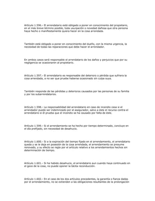 Artículo 1.596.- El arrendatario está obligado a poner en conocimiento del propietario,
en el más breve término posible, toda usurpación o novedad dañosa que otra persona
haya hecho o manifiestamente quiera hacer en la cosa arrendada.
También está obligado a poner en conocimiento del dueño, con la misma urgencia, la
necesidad de todas las reparaciones que debe hacer el arrendador.
En ambos casos será responsable el arrendatario de los daños y perjuicios que por su
negligencia se ocasionaren al propietario.
Artículo 1.597.- El arrendatario es responsable del deterioro o pérdida que sufriera la
cosa arrendada, a no ser que pruebe haberse ocasionado sin culpa suya.
También responde de las pérdidas y deterioros causados por las personas de su familia
y por los subarrendatarios.
Artículo 1.598.- La responsabilidad del arrendatario en caso de incendio cesa si el
arrendador puede ser indemnizado por el asegurador, salvo a éste el recurso contra el
arrendatario si él prueba que el incendio se ha causado por falta de éste.
Artículo 1.599.- Si el arrendamiento se ha hecho por tiempo determinado, concluye en
el día prefijado, sin necesidad de desahucio.
Artículo 1.600.- Si a la expiración del tiempo fijado en el arrendamiento, el arrendatario
queda y se le deja en posesión de la cosa arrendada, el arrendamiento se presume
renovado, y su efecto se regla por el artículo relativo a los arrendamientos hechos sin
determinación de tiempo.
Artículo 1.601.- Si ha habido desahucio, el arrendatario aun cuando haya continuado en
el goce de la cosa, no puede oponer la tácita reconducción.
Artículo 1.602.- En el caso de los dos artículos precedentes, la garantía o fianza dadas
por el arrendamiento, no se extienden a las obligaciones resultantes de la prolongación
 