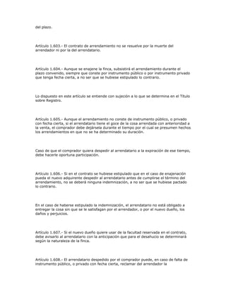 del plazo.
Artículo 1.603.- El contrato de arrendamiento no se resuelve por la muerte del
arrendador ni por la del arrendatario.
Artículo 1.604.- Aunque se enajene la finca, subsistirá el arrendamiento durante el
plazo convenido, siempre que conste por instrumento público o por instrumento privado
que tenga fecha cierta, a no ser que se hubiese estipulado lo contrario.
Lo dispuesto en este artículo se entiende con sujeción a lo que se determina en el Título
sobre Registro.
Artículo 1.605.- Aunque el arrendamiento no conste de instrumento público, o privado
con fecha cierta, si el arrendatario tiene el goce de la cosa arrendada con anterioridad a
la venta, el comprador debe dejársela durante el tiempo por el cual se presumen hechos
los arrendamientos en que no se ha determinado su duración.
Caso de que el comprador quiera despedir al arrendatario a la expiración de ese tiempo,
debe hacerle oportuna participación.
Artículo 1.606.- Si en el contrato se hubiese estipulado que en el caso de enajenación
pueda el nuevo adquirente despedir al arrendatario antes de cumplirse el término del
arrendamiento, no se deberá ninguna indemnización, a no ser que se hubiese pactado
lo contrario.
En el caso de haberse estipulado la indemnización, el arrendatario no está obligado a
entregar la cosa sin que se le satisfagan por el arrendador, o por el nuevo dueño, los
daños y perjuicios.
Artículo 1.607.- Si el nuevo dueño quiere usar de la facultad reservada en el contrato,
debe avisarlo al arrendatario con la anticipación que para el desahucio se determinará
según la naturaleza de la finca.
Artículo 1.608.- El arrendatario despedido por el comprador puede, en caso de falta de
instrumento público, o privado con fecha cierta, reclamar del arrendador la
 