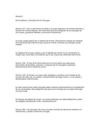 Sección I
De los Deberes y Derechos de los Cónyuges
Artículo 137.- Con el matrimonio el marido y la mujer adquieren los mismos derechos y
asumen los mismos deberes. Del matrimonio deriva la obligación de los cónyuges de
vivir juntos, guardarse fidelidad y socorrerse mutuamente.
La mujer casada podrá usar el apellido del marido. Este derecho subsiste aún después
de la disolución del matrimonio por causa de muerte, mientras no contraiga nuevas
nupcias.
La negativa de la mujer casada a usar el apellido del marido no se considerará, en
ningún caso, como falta a los deberes que la Ley impone por efecto del matrimonio.
Artículo 138.- El Juez de Primera Instancia en lo Civil podrá, por justa causa
plenamente comprobada, autorizar a cualquiera de los cónyuges a separarse
temporalmente de la residencia común.
Artículo 139.- El marido y la mujer están obligados a contribuir en la medida de los
recursos de cada uno, al cuidado y mantenimiento del hogar común, y a las cargas y
demás gastos matrimoniales.
En esta misma forma ambos cónyuges deben asistirse recíprocamente en la satisfacción
de sus necesidades. Esta obligación cesa para con el cónyuge que se separe del hogar
sin justa causa.
El cónyuge que dejare de cumplir, sin causa justificada, con estas obligaciones, podrá
ser obligado judicialmente a ello, a solicitud del otro.
Artículo 140.- Los cónyuges, de mutuo acuerdo, tomarán las decisiones relativas a la
vida familiar, y fijarán el domicilio conyugal.
 
