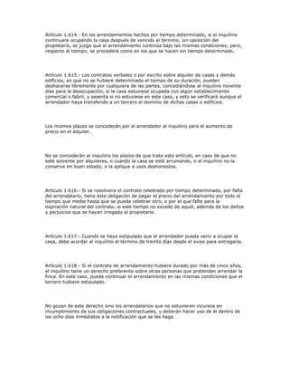 Artículo 1.614.- En los arrendamientos hechos por tiempo determinado, si el inquilino
continuare ocupando la casa después de vencido el término, sin oposición del
propietario, se juzga que el arrendamiento continúa bajo las mismas condiciones; pero,
respecto al tiempo, se procederá como en los que se hacen sin tiempo determinado.
Artículo 1.615.- Los contratos verbales o por escrito sobre alquiler de casas y demás
edificios, en que no se hubiere determinado el tiempo de su duración, pueden
deshacerse libremente por cualquiera de las partes, concediéndose al inquilino noventa
días para la desocupación, si la casa estuviese ocupada con algún establecimiento
comercial o fabril, y sesenta si no estuviese en este caso, y esto se verificará aunque el
arrendador haya transferido a un tercero el dominio de dichas casas o edificios.
Los mismos plazos se concederán por el arrendador al inquilino para el aumento de
precio en el alquiler.
No se concederán al inquilino los plazos de que trata este artículo, en caso de que no
esté solvente por alquileres, o cuando la casa se esté arruinando, o el inquilino no la
conserve en buen estado, o la aplique a usos deshonestos.
Artículo 1.616.- Si se resolviera el contrato celebrado por tiempo determinado, por falta
del arrendatario, tiene éste obligación de pagar el precio del arrendamiento por todo el
tiempo que medie hasta que se pueda celebrar otro, o por el que falte para la
expiración natural del contrato, si este tiempo no excede de aquél, además de los daños
y perjuicios que se hayan irrogado al propietario.
Artículo 1.617.- Cuando se haya estipulado que el arrendador pueda venir a ocupar la
casa, debe acordar al inquilino el término de treinta días desde el aviso para entregarla.
Artículo 1.618.- Si el contrato de arrendamiento hubiere durado por más de cinco años,
el inquilino tiene un derecho preferente sobre otras personas que pretendan arrendar la
finca. En este caso, puede continuar el arrendamiento en las mismas condiciones que el
tercero hubiere estipulado.
No gozan de este derecho sino los arrendatarios que no estuvieren incursos en
incumplimiento de sus obligaciones contractuales, y deberán hacer uso de él dentro de
los ocho días inmediatos a la notificación que se les haga.
 