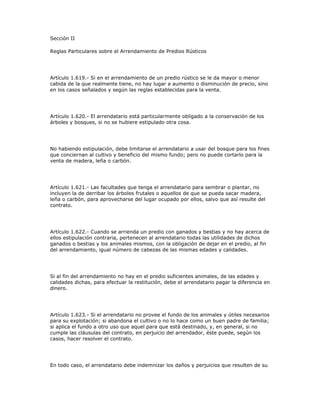 Sección II
Reglas Particulares sobre el Arrendamiento de Predios Rústicos
Artículo 1.619.- Si en el arrendamiento de un predio rústico se le da mayor o menor
cabida de la que realmente tiene, no hay lugar a aumento o disminución de precio, sino
en los casos señalados y según las reglas establecidas para la venta.
Artículo 1.620.- El arrendatario está particularmente obligado a la conservación de los
árboles y bosques, si no se hubiere estipulado otra cosa.
No habiendo estipulación, debe limitarse el arrendatario a usar del bosque para los fines
que conciernan al cultivo y beneficio del mismo fundo; pero no puede cortarlo para la
venta de madera, leña o carbón.
Artículo 1.621.- Las facultades que tenga el arrendatario para sembrar o plantar, no
incluyen la de derribar los árboles frutales o aquellos de que se pueda sacar madera,
leña o carbón, para aprovecharse del lugar ocupado por ellos, salvo que así resulte del
contrato.
Artículo 1.622.- Cuando se arrienda un predio con ganados y bestias y no hay acerca de
ellos estipulación contraria, pertenecen al arrendatario todas las utilidades de dichos
ganados o bestias y los animales mismos, con la obligación de dejar en el predio, al fin
del arrendamiento, igual número de cabezas de las mismas edades y calidades.
Si al fin del arrendamiento no hay en el predio suficientes animales, de las edades y
calidades dichas, para efectuar la restitución, debe el arrendatario pagar la diferencia en
dinero.
Artículo 1.623.- Si el arrendatario no provee el fundo de los animales y útiles necesarios
para su explotación; si abandona el cultivo o no lo hace como un buen padre de familia;
si aplica el fundo a otro uso que aquel para que está destinado, y, en general, si no
cumple las cláusulas del contrato, en perjuicio del arrendador, éste puede, según los
casos, hacer resolver el contrato.
En todo caso, el arrendatario debe indemnizar los daños y perjuicios que resulten de su
 