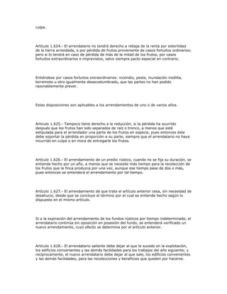 culpa.
Artículo 1.624.- El arrendatario no tendrá derecho a rebaja de la renta por esterilidad
de la tierra arrendada, o por pérdida de frutos proveniente de casos fortuitos ordinarios;
pero si lo tendrá en caso de pérdida de más de la mitad de los frutos, por casos
fortuitos extraordinarios e imprevistos, salvo siempre pacto especial en contrario.
Entiéndese por casos fortuitos extraordinarios: incendio, peste, inundación insólita,
terremoto u otro igualmente desacostumbrado, que las partes no han podido
razonablemente prever.
Estas disposiciones son aplicables a los arrendamientos de uno o de varios años.
Artículo 1.625.- Tampoco tiene derecho a la reducción, si la pérdida ha ocurrido
después que los frutos han sido separados de raíz o tronco, a menos que esté
estipulada para el arrendador una parte de los frutos en especie, pues entonces éste
debe soportar la pérdida en proporción a su parte, siempre que el arrendatario no haya
incurrido en culpa o en mora de entregarle los frutos.
Artículo 1.626.- El arrendamiento de un predio rústico, cuando no se fija su duración, se
entiende hecho por un año, a menos que se necesite más tiempo para la recolección de
los frutos que la finca produzca por una vez, aunque ese tiempo pase de dos o más,
pues entonces se entenderá el arrendamiento por tal tiempo.
Artículo 1.627.- El arrendamiento de que trata el artículo anterior cesa, sin necesidad de
desahucio, desde que se concluye el término por el cual se entiende hecho según lo
dispuesto en el mismo artículo.
Si a la expiración del arrendamiento de los fundos rústicos por tiempo indeterminado, el
arrendatario continúa sin oposición en posesión del fundo, se entenderá verificado un
nuevo arrendamiento, cuyo efecto se determina por el artículo anterior.
Artículo 1.628.- El arrendatario saliente debe dejar al que le sucede en la explotación,
los edificios convenientes y las demás facilidades para los trabajos del año siguiente; y
recíprocamente, el nuevo arrendatario debe dejar al que sale, los edificios convenientes
y las demás facilidades, para las recolecciones y beneficios que queden por hacerse.
 