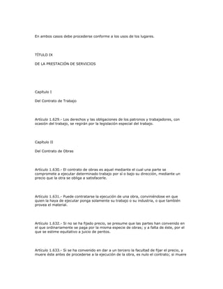 En ambos casos debe procederse conforme a los usos de los lugares.
TÍTULO IX
DE LA PRESTACIÓN DE SERVICIOS
Capítulo I
Del Contrato de Trabajo
Artículo 1.629.- Los derechos y las obligaciones de los patronos y trabajadores, con
ocasión del trabajo, se regirán por la legislación especial del trabajo.
Capítulo II
Del Contrato de Obras
Artículo 1.630.- El contrato de obras es aquel mediante el cual una parte se
compromete a ejecutar determinado trabajo por sí o bajo su dirección, mediante un
precio que la otra se obliga a satisfacerle.
Artículo 1.631.- Puede contratarse la ejecución de una obra, conviniéndose en que
quien la haya de ejecutar ponga solamente su trabajo o su industria, o que también
provea el material.
Artículo 1.632.- Si no se ha fijado precio, se presume que las partes han convenido en
el que ordinariamente se paga por la misma especie de obras; y a falta de éste, por el
que se estime equitativo a juicio de peritos.
Artículo 1.633.- Si se ha convenido en dar a un tercero la facultad de fijar el precio, y
muere éste antes de procederse a la ejecución de la obra, es nulo el contrato; si muere
 