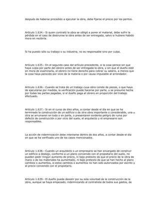 después de haberse procedido a ejecutar la obra, debe fijarse el precio por los peritos.
Artículo 1.634.- Si quien contrató la obra se obligó a poner el material, debe sufrir la
pérdida en el caso de destruirse la obra antes de ser entregada, salvo si hubiere habido
mora en recibirla.
Si ha puesto sólo su trabajo o su industria, no es responsable sino por culpa.
Artículo 1.635.- En el segundo caso del artículo precedente, si la cosa perece sin que
haya culpa por parte del obrero antes de ser entregada la obra, y sin que el dueño esté
en mora de examinarla, el obrero no tiene derecho para cobrar su salario, a menos que
la cosa haya perecido por vicio de la materia o por causa imputable al arrendador.
Artículo 1.636.- Cuando se trata de un trabajo cuya obra conste de piezas, o que haya
de ejecutarse por medida, la verificación puede hacerse por parte, y se presume hecha
por todas las partes pagadas, si el dueño paga al obrero en proporción del trabajo
efectuado.
Artículo 1.637.- Si en el curso de diez años, a contar desde el día en que se ha
terminado la construcción de un edificio o de otra obra importante o considerable, una u
otra se arruinaren en todo o en parte, o presentaren evidente peligro de ruina por
defecto de construcción o por vicio del suelo, el arquitecto y el empresario son
responsables.
La acción de indemnización debe intentarse dentro de dos años, a contar desde el día
en que se ha verificado uno de los casos mencionados.
Artículo 1.638.- Cuando un arquitecto o un empresario se han encargado de construir
un edificio a destajo, conforme a un plano convenido con el propietario del suelo, no
pueden pedir ningún aumento de precio, ni bajo pretexto de que el precio de la obra de
mano o de los materiales ha aumentado, ni bajo pretexto de que se han hecho al plano
cambios o aumentos, si estos cambios o aumentos no han sido autorizados por escrito y
al precio convenido con el propietario.
Artículo 1.639.- El dueño puede desistir por su sola voluntad de la construcción de la
obra, aunque se haya empezado, indemnizando al contratista de todos sus gastos, de
 