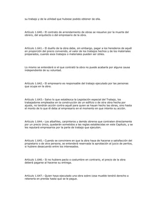 su trabajo y de la utilidad que hubiese podido obtener de ella.
Artículo 1.640.- El contrato de arrendamiento de obras se resuelve por la muerte del
obrero, del arquitecto o del empresario de la obra.
Artículo 1.641.- El dueño de la obra debe, sin embargo, pagar a los herederos de aquél
en proporción del precio convenido, el valor de los trabajos hechos y de los materiales
preparados, cuando esos trabajos o materiales pueden ser útiles.
Lo mismo se entenderá si el que contrató la obra no puede acabarla por alguna causa
independiente de su voluntad.
Artículo 1.642.- El empresario es responsable del trabajo ejecutado por las personas
que ocupe en la obra.
Artículo 1.643.- Salvo lo que establezca la Legislación especial del Trabajo, los
trabajadores empleados en la construcción de un edificio o de otra obra hecha por
ajuste, no tendrán acción contra aquél para quien se hayan hecho las obras, sino hasta
el monto de lo que él deba al empresario en el momento en que intente su acción.
Artículo 1.644.- Los albañiles, carpinteros y demás obreros que contraten directamente
por un precio único, quedarán sometidos a las reglas establecidas en este Capítulo, y se
les reputará empresarios por la parte de trabajo que ejecuten.
Artículo 1.645.- Cuando se conviniere en que la obra haya de hacerse a satisfacción del
propietario o de otra persona, se entenderá reservada la aprobación al juicio de peritos,
si hubiere desacuerdo entre los interesados.
Artículo 1.646.- Si no hubiere pacto o costumbre en contrario, el precio de la obra
deberá pagarse al hacerse su entrega.
Artículo 1.647.- Quien haya ejecutado una obra sobre cosa mueble tendrá derecho a
retenerla en prenda hasta que se le pague.
 