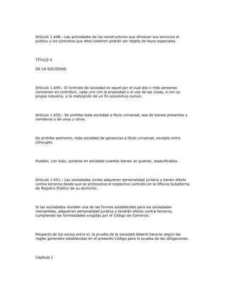 Artículo 1.648.- Las actividades de los constructores que ofrezcan sus servicios al
público y los contratos que ellos celebren podrán ser objeto de leyes especiales.
TÍTULO X
DE LA SOCIEDAD
Artículo 1.649.- El contrato de sociedad es aquel por el cual dos o más personas
convienen en contribuir, cada uno con la propiedad o el uso de las cosas, o con su
propia industria, a la realización de un fin económico común.
Artículo 1.650.- Se prohibe toda sociedad a título universal, sea de bienes presentes y
venideros o de unos u otros.
Se prohibe asimismo, toda sociedad de ganancias a título universal, excepto entre
cónyuges.
Pueden, con todo, ponerse en sociedad cuantos bienes se quieran, especificados.
Artículo 1.651.- Las sociedades civiles adquieren personalidad jurídica y tienen efecto
contra terceros desde que se protocoliza el respectivo contrato en la Oficina Subalterna
de Registro Público de su domicilio.
Si las sociedades revisten una de las formas establecidas para las sociedades
mercantiles, adquieren personalidad jurídica y tendrán efecto contra terceros,
cumpliendo las formalidades exigidas por el Código de Comercio.
Respecto de los socios entre sí, la prueba de la sociedad deberá hacerse según las
reglas generales establecidas en el presente Código para la prueba de las obligaciones.
Capítulo I
 