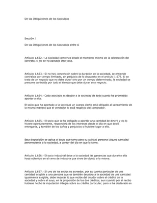 De las Obligaciones de los Asociados
Sección I
De las Obligaciones de los Asociados entre sí
Artículo 1.652.- La sociedad comienza desde el momento mismo de la celebración del
contrato, si no se ha pactado otra cosa.
Artículo 1.653.- Si no hay convención sobre la duración de la sociedad, se entiende
contraída por tiempo ilimitado, sin perjuicio de lo dispuesto en el artículo 1.677. Si se
trata de un negocio que no debe durar sino por un tiempo determinado, la sociedad se
presume contraída por todo el tiempo que debe durar este negocio.
Artículo 1.654.- Cada asociado es deudor a la sociedad de todo cuanto ha prometido
aportar a ella.
El socio que ha aportado a la sociedad un cuerpo cierto está obligado al saneamiento de
la misma manera que el vendedor lo está respecto del comprador.
Artículo 1.655.- El socio que se ha obligado a aportar una cantidad de dinero y no lo
hiciere oportunamente, responderá de los intereses desde el día en que debió
entregarla, y también de los daños y perjuicios si hubiere lugar a ello.
Esta disposición se aplica al socio que toma para su utilidad personal alguna cantidad
perteneciente a la sociedad, a contar del día en que la tome.
Artículo 1.656.- El socio industrial debe a la sociedad las ganancias que durante ella
haya obtenido en el ramo de industria que sirve de objeto a la misma.
Artículo 1.657.- Si uno de los socios es acreedor, por su cuenta particular de una
cantidad exigible a una persona que es también deudora a la sociedad de una cantidad
igualmente exigible, debe imputar lo que recibe del deudor sobre el crédito de la
sociedad y sobre el suyo, en la proporción de los dos créditos, aun cuando por el recibo
hubiese hecho la imputación íntegra sobre su crédito particular; pero si ha declarado en
 