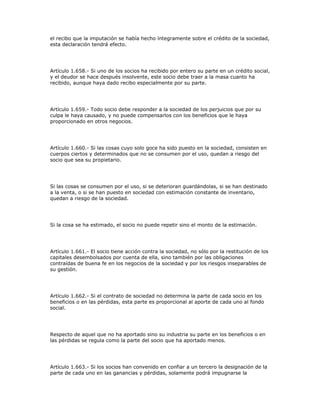 el recibo que la imputación se había hecho íntegramente sobre el crédito de la sociedad,
esta declaración tendrá efecto.
Artículo 1.658.- Si uno de los socios ha recibido por entero su parte en un crédito social,
y el deudor se hace después insolvente, este socio debe traer a la masa cuanto ha
recibido, aunque haya dado recibo especialmente por su parte.
Artículo 1.659.- Todo socio debe responder a la sociedad de los perjuicios que por su
culpa le haya causado, y no puede compensarlos con los beneficios que le haya
proporcionado en otros negocios.
Artículo 1.660.- Si las cosas cuyo solo goce ha sido puesto en la sociedad, consisten en
cuerpos ciertos y determinados que no se consumen por el uso, quedan a riesgo del
socio que sea su propietario.
Si las cosas se consumen por el uso, si se deterioran guardándolas, si se han destinado
a la venta, o si se han puesto en sociedad con estimación constante de inventario,
quedan a riesgo de la sociedad.
Si la cosa se ha estimado, el socio no puede repetir sino el monto de la estimación.
Artículo 1.661.- El socio tiene acción contra la sociedad, no sólo por la restitución de los
capitales desembolsados por cuenta de ella, sino también por las obligaciones
contraídas de buena fe en los negocios de la sociedad y por los riesgos inseparables de
su gestión.
Artículo 1.662.- Si el contrato de sociedad no determina la parte de cada socio en los
beneficios o en las pérdidas, esta parte es proporcional al aporte de cada uno al fondo
social.
Respecto de aquel que no ha aportado sino su industria su parte en los beneficios o en
las pérdidas se regula como la parte del socio que ha aportado menos.
Artículo 1.663.- Si los socios han convenido en confiar a un tercero la designación de la
parte de cada uno en las ganancias y pérdidas, solamente podrá impugnarse la
 