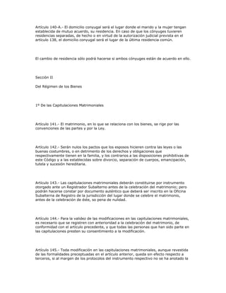 Artículo 140-A.- El domicilio conyugal será el lugar donde el marido y la mujer tengan
establecida de mutuo acuerdo, su residencia. En caso de que los cónyuges tuvieren
residencias separadas, de hecho o en virtud de la autorización judicial prevista en el
artículo 138, el domicilio conyugal será el lugar de la última residencia común.
El cambio de residencia sólo podrá hacerse si ambos cónyuges están de acuerdo en ello.
Sección II
Del Régimen de los Bienes
1º De las Capitulaciones Matrimoniales
Artículo 141.- El matrimonio, en lo que se relaciona con los bienes, se rige por las
convenciones de las partes y por la Ley.
Artículo 142.- Serán nulos los pactos que los esposos hicieren contra las leyes o las
buenas costumbres, o en detrimento de los derechos y obligaciones que
respectivamente tienen en la familia, y los contrarios a las disposiciones prohibitivas de
este Código y a las establecidas sobre divorcio, separación de cuerpos, emancipación,
tutela y sucesión hereditaria.
Artículo 143.- Las capitulaciones matrimoniales deberán constituirse por instrumento
otorgado ante un Registrador Subalterno antes de la celebración del matrimonio; pero
podrán hacerse constar por documento auténtico que deberá ser inscrito en la Oficina
Subalterna de Registro de la jurisdicción del lugar donde se celebre el matrimonio,
antes de la celebración de éste, so pena de nulidad.
Artículo 144.- Para la validez de las modificaciones en las capitulaciones matrimoniales,
es necesario que se registren con anterioridad a la celebración del matrimonio, de
conformidad con el artículo precedente, y que todas las personas que han sido parte en
las capitulaciones presten su consentimiento a la modificación.
Artículo 145.- Toda modificación en las capitulaciones matrimoniales, aunque revestida
de las formalidades preceptuadas en el artículo anterior, queda sin efecto respecto a
terceros, si al margen de los protocolos del instrumento respectivo no se ha anotado la
 