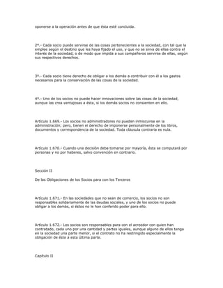 oponerse a la operación antes de que ésta esté concluida.
2º.- Cada socio puede servirse de las cosas pertenecientes a la sociedad, con tal que la
emplee según el destino que les haya fijado el uso, y que no se sirva de ellas contra el
interés de la sociedad, o de modo que impida a sus compañeros servirse de ellas, según
sus respectivos derechos.
3º.- Cada socio tiene derecho de obligar a los demás a contribuir con él a los gastos
necesarios para la conservación de las cosas de la sociedad.
4º.- Uno de los socios no puede hacer innovaciones sobre las cosas de la sociedad,
aunque las crea ventajosas a ésta, si los demás socios no consienten en ello.
Artículo 1.669.- Los socios no administradores no pueden inmiscuirse en la
administración; pero, tienen el derecho de imponerse personalmente de los libros,
documentos y correspondencia de la sociedad. Toda cláusula contraria es nula.
Artículo 1.670.- Cuando una decisión deba tomarse por mayoría, ésta se computará por
personas y no por haberes, salvo convención en contrario.
Sección II
De las Obligaciones de los Socios para con los Terceros
Artículo 1.671.- En las sociedades que no sean de comercio, los socios no son
responsables solidariamente de las deudas sociales, y uno de los socios no puede
obligar a los demás, si éstos no le han conferido poder para ello.
Artículo 1.672.- Los socios son responsables para con el acreedor con quien han
contratado, cada uno por una cantidad y partes iguales, aunque alguno de ellos tenga
en la sociedad una parte menor, si el contrato no ha restringido especialmente la
obligación de éste a esta última parte.
Capítulo II
 
