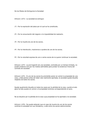 De los Modos de Extinguirse la Sociedad
Artículo 1.673.- La sociedad se extingue:
1º.- Por la expiración del plazo por el cual se ha constituido.
2º.- Por la consumación del negocio o la imposibilidad de realizarlo.
3º.- Por la muerte de uno de los socios.
4º.- Por la interdicción, insolvencia o quiebra de uno de los socios.
5º.- Por la voluntad expresa de uno o varios socios de no querer continuar la sociedad.
Artículo 1.674.- La prorrogación de una sociedad, contraída por un tiempo limitado, no
puede probarse sino por los medios admisibles para probar la existencia misma del
contrato de sociedad.
Artículo 1.675.- Si uno de los socios ha prometido poner en común la propiedad de una
cosa, y ésta perece antes de haber sido realmente aportada, la sociedad queda disuelta
respecto de todos los socios.
Queda igualmente disuelta en todos los casos por la pérdida de la cosa, cuando el solo
goce ha sido puesto en común y la propiedad continúa correspondiendo al socio.
No se disuelve por la pérdida de la cosa cuya propiedad se ha aportado a la sociedad.
Artículo 1.676.- Se puede estipular que en caso de muerte de uno de los socios
continúe la sociedad con sus herederos, o sólo entre los socios sobrevivientes.
 