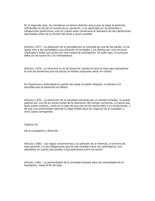 En el segundo caso, los herederos no tienen derecho sino a que se haga la partición,
refiriéndola al día de la muerte de su causante; y no participan en los derechos y
obligaciones posteriores, sino en cuanto sean consecuencia necesaria de las operaciones
ejecutadas antes de la muerte del socio a quien suceden.
Artículo 1.677.- La disolución de la sociedad por la voluntad de una de las partes, no se
aplica sino a las sociedades cuya duración es ilimitada, y se efectúa por una renuncia
notificada a todos los socios con tres meses de anticipación. En todo caso, la renuncia
debe ser de buena fe y no intempestiva.
Artículo 1.678.- La renuncia no es de buena fe cuando el socio la hace para apropiarse
él solo los beneficios que los socios se habían propuesto sacar en común.
Es inoportuna e intempestiva cuando las cosas no están íntegras, e interesa a la
sociedad que la disolución se difiera.
Artículo 1.679.- La disolución de la sociedad contraída por un tiempo limitado, no puede
pedirse por uno de los socios antes de la expiración del tiempo convenido, a menos que
haya justos motivos, como en el caso de que uno de los socios falte a su compromiso, o
de que una enfermedad habitual lo haga inhábil para los negocios de la sociedad, u
otros casos semejantes.
Capítulo III
De la Liquidación y Partición
Artículo 1.680.- Las reglas concernientes a la partición de la herencia, a la forma de
esta partición y a las obligaciones que de ella resultan entre los coherederos, son
aplicables en cuanto sea posible a las particiones entre los socios.
Artículo 1.681.- La personalidad de la sociedad subsiste para las necesidades de la
liquidación, hasta el fin de ésta.
 