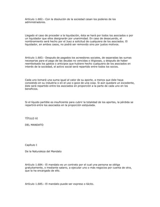 Artículo 1.682.- Con la disolución de la sociedad cesan los poderes de los
administradores.
Llegado el caso de proceder a la liquidación, ésta se hará por todos los asociados o por
un liquidador que ellos designarán por unanimidad. En caso de desacuerdo, el
nombramiento será hecho por el Juez a solicitud de cualquiera de los asociados. El
liquidador, en ambos casos, no podrá ser removido sino por justos motivos.
Artículo 1.683.- Después de pagados los acreedores sociales, de separadas las sumas
necesarias para el pago de las deudas no vencidas o litigiosas, y después de haber
reembolsado los gastos o anticipos que hubiere hecho cualquiera de los asociados en
interés de la sociedad, el activo social será repartido entre todos los socios.
Cada uno tomará una suma igual al valor de su aporte, a menos que éste haya
consistido en su industria o en el uso o goce de una cosa. Si aún quedare un excedente,
éste será repartido entre los asociados en proporción a la parte de cada uno en los
beneficios.
Si el líquido partible es insuficiente para cubrir la totalidad de los aportes, la pérdida se
repartirá entre los asociados en la proporción estipulada.
TÍTULO XI
DEL MANDATO
Capítulo I
De la Naturaleza del Mandato
Artículo 1.684.- El mandato es un contrato por el cual una persona se obliga
gratuitamente, o mediante salario, a ejecutar uno o más negocios por cuenta de otra,
que la ha encargado de ello.
Artículo 1.685.- El mandato puede ser expreso o tácito.
 