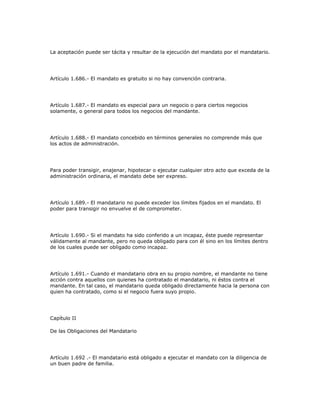 La aceptación puede ser tácita y resultar de la ejecución del mandato por el mandatario.
Artículo 1.686.- El mandato es gratuito si no hay convención contraria.
Artículo 1.687.- El mandato es especial para un negocio o para ciertos negocios
solamente, o general para todos los negocios del mandante.
Artículo 1.688.- El mandato concebido en términos generales no comprende más que
los actos de administración.
Para poder transigir, enajenar, hipotecar o ejecutar cualquier otro acto que exceda de la
administración ordinaria, el mandato debe ser expreso.
Artículo 1.689.- El mandatario no puede exceder los límites fijados en el mandato. El
poder para transigir no envuelve el de comprometer.
Artículo 1.690.- Si el mandato ha sido conferido a un incapaz, éste puede representar
válidamente al mandante, pero no queda obligado para con él sino en los límites dentro
de los cuales puede ser obligado como incapaz.
Artículo 1.691.- Cuando el mandatario obra en su propio nombre, el mandante no tiene
acción contra aquellos con quienes ha contratado el mandatario, ni éstos contra el
mandante. En tal caso, el mandatario queda obligado directamente hacia la persona con
quien ha contratado, como si el negocio fuera suyo propio.
Capítulo II
De las Obligaciones del Mandatario
Artículo 1.692 .- El mandatario está obligado a ejecutar el mandato con la diligencia de
un buen padre de familia.
 
