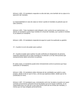 Artículo 1.693.- El mandatario responde no sólo del dolo, sino también de la culpa en la
ejecución del mandato.
La responsabilidad en caso de culpa es menor cuando el mandato es gratuito que en
caso contrario.
Artículo 1.694.- Todo mandatario está obligado a dar cuenta de sus operaciones, y a
abonar al mandante cuanto haya recibido en virtud del mandato, aun cuando lo recibido
no se debiera al mandante.
Artículo 1.695.- El mandatario responde de aquel en quien ha sustituido su gestión:
1º.- Cuando no se le dio poder para sustituir.
2º.- Cuando el poder para sustituir ha sido conferido sin designación de persona,
responde solamente de la culpa cometida en la elección y en las instrucciones que
necesariamente debió comunicar al sustituto.
En estos casos, el mandante puede obrar directamente contra la persona que haya
sustituido al mandatario.
Artículo 1.696.- El mandatario debe intereses de las cantidades que aplicó a usos
propios, desde el día en que lo hizo; y de las que aparezca deber, desde que se ha
constituido en mora.
Artículo 1.697.- El mandatario que, contratando como tal, ha dado a la parte con quien
contrata conocimiento suficiente de las facultades que se le hayan conferido, no es
responsable para con ella de lo que haya hecho fuera de los límites del mandato, a
menos que se haya obligado personalmente.
 