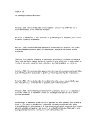 Capítulo III
De las Obligaciones del Mandante
Artículo 1.698.- El mandante debe cumplir todas las obligaciones contraídas por el
mandatario dentro de los límites del mandato.
En lo que el mandatario se haya excedido, no queda obligado el mandante, sino cuando
lo ratifica expresa o tácitamente.
Artículo 1.699.- El mandante debe reembolsar al mandatario los avances y los gastos
que éste haya hecho para la ejecución del mandato, y pagarle sus salarios si lo ha
prometido.
Si no hay ninguna culpa imputable al mandatario, el mandante no puede excusarse de
hacer este reembolso y pago, aunque el negocio no haya salido bien, ni hacer reducir el
monto de los gastos y avances bajo pretexto de que habrían podido ser menores.
Artículo 1.700.- El mandante debe igualmente indemnizar al mandatario de las pérdidas
que éste haya sufrido a causa de su gestión, si no se le puede imputar culpa alguna.
Artículo 1.701.- El mandante debe al mandatario los intereses de las cantidades que
éste ha avanzado, a contar del día en que se hayan hecho los avances.
Artículo 1.702.- El mandatario podrá retener en garantía las cosas que son objeto del
mandato, hasta que el mandante cumpla con las obligaciones de que tratan los tres
artículos anteriores.
Sin embargo, el mandante podrá sustituir la garantía por otros bienes o pedir que se la
limite, a cuyo efecto ocurrirá al Juez de Primera Instancia de la jurisdicción, quien
ordenará la citación del mandatario. Si éste objetare la eficacia o suficiencia de la nueva
garantía ofrecida, o impugnare por excesiva la limitación solicitada, el Juez abrirá una
averiguación por ocho días y al noveno resolverá lo conducente.
 